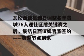 开运体育官网-瓦伦西亚集结日调整名单费城76人迎社区盾关键赛之后，集结日西汉姆官宣签约——英超节点到来 